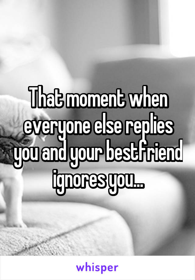That moment when everyone else replies you and your bestfriend ignores you...