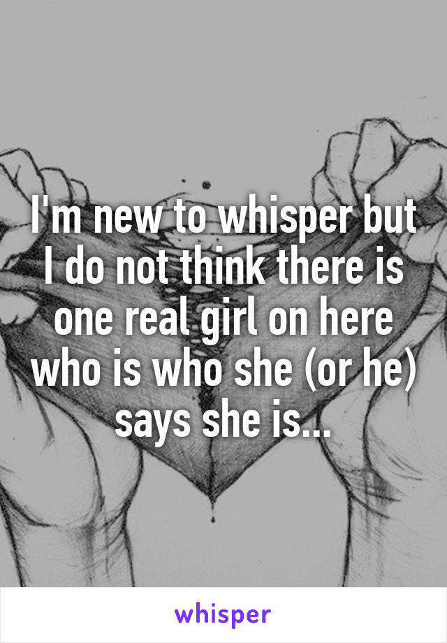I'm new to whisper but I do not think there is one real girl on here who is who she (or he) says she is...