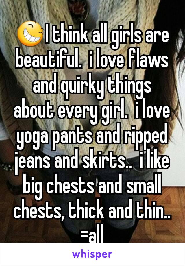 😆I think all girls are beautiful.  i love flaws and quirky things about every girl.  i love yoga pants and ripped jeans and skirts..  i like big chests and small chests, thick and thin.. =all