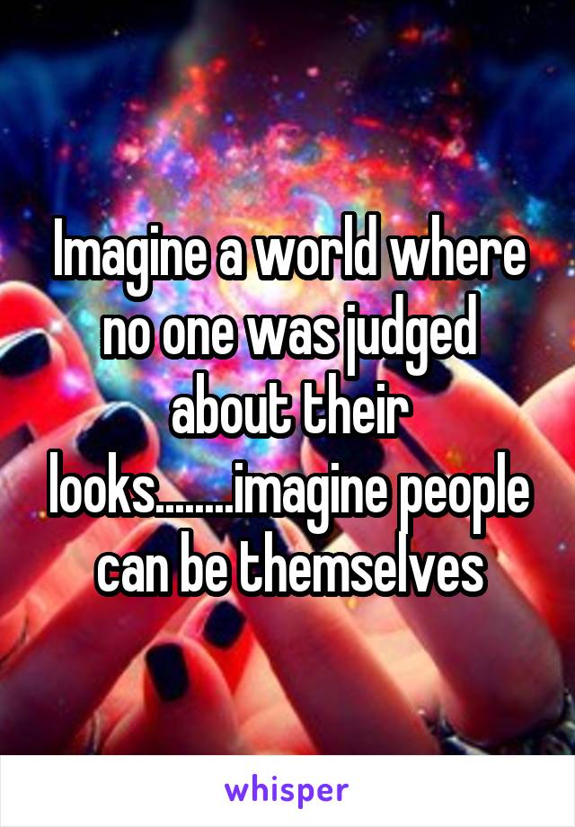 Imagine a world where no one was judged about their looks........imagine people can be themselves