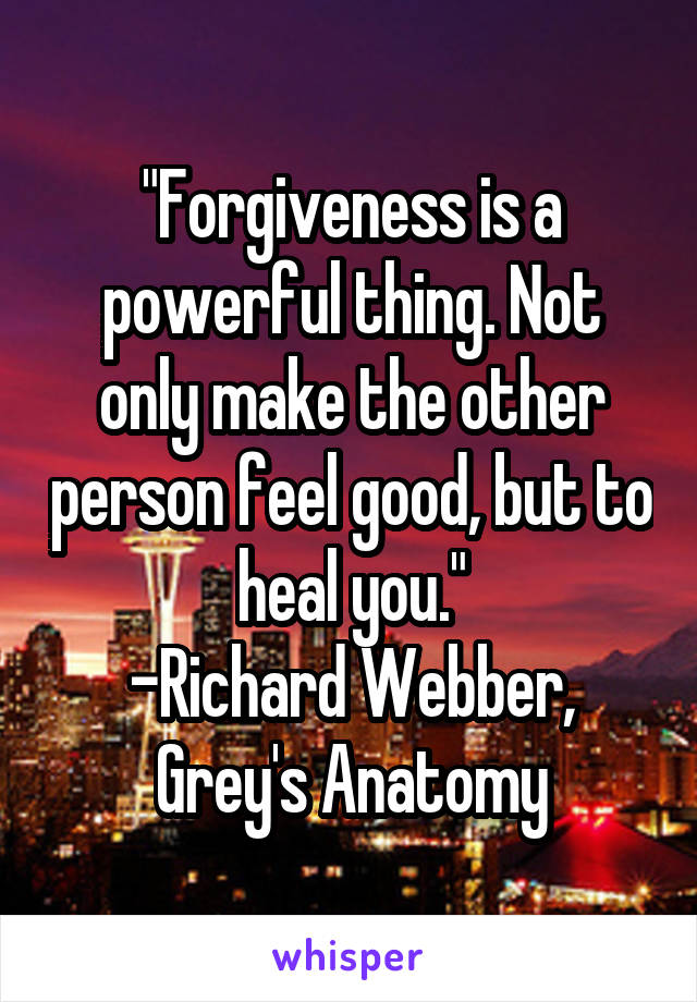 "Forgiveness is a powerful thing. Not only make the other person feel good, but to heal you."
-Richard Webber, Grey's Anatomy