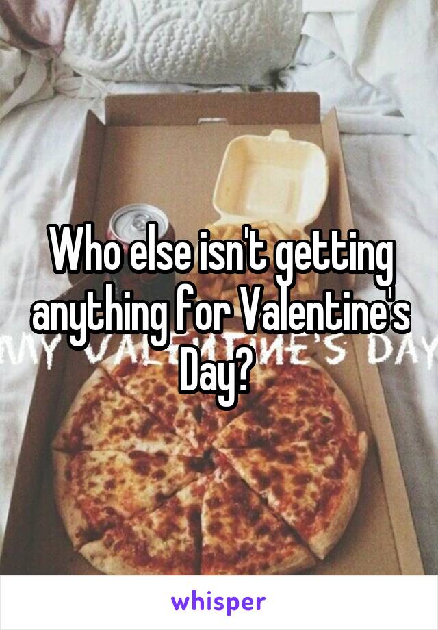 Who else isn't getting anything for Valentine's Day? 