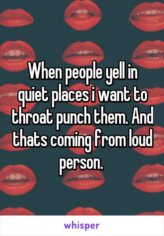 When people yell in quiet places i want to throat punch them. And thats coming from loud person. 
