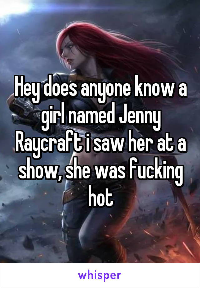 Hey does anyone know a girl named Jenny Raycraft i saw her at a show, she was fucking hot
