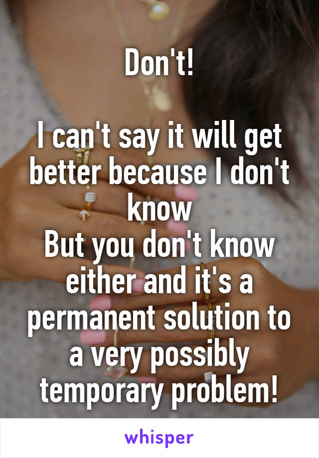 Don't!

I can't say it will get better because I don't know
But you don't know either and it's a permanent solution to a very possibly temporary problem!