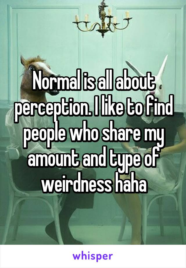 Normal is all about perception. I like to find people who share my amount and type of weirdness haha