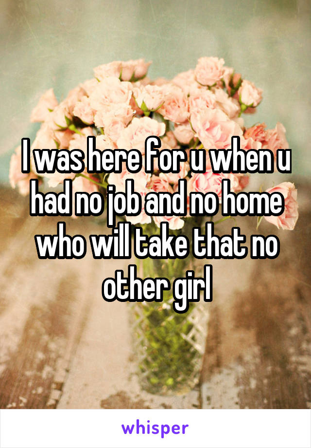 I was here for u when u had no job and no home who will take that no other girl