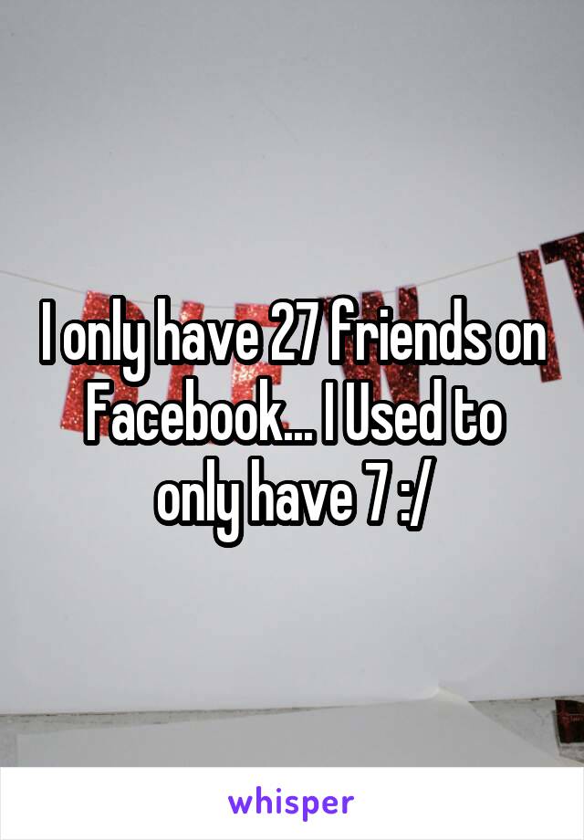 I only have 27 friends on Facebook... I Used to only have 7 :/