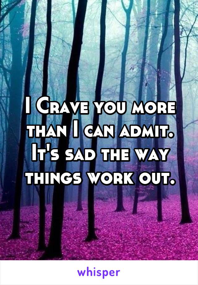 I Crave you more than I can admit. It's sad the way things work out.