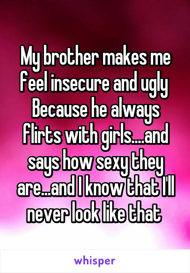 My brother makes me feel insecure and ugly 
Because he always flirts with girls....and says how sexy they are...and I know that I'll never look like that 