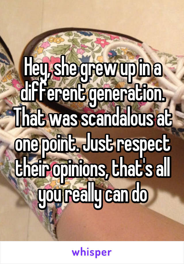Hey, she grew up in a different generation. That was scandalous at one point. Just respect their opinions, that's all you really can do