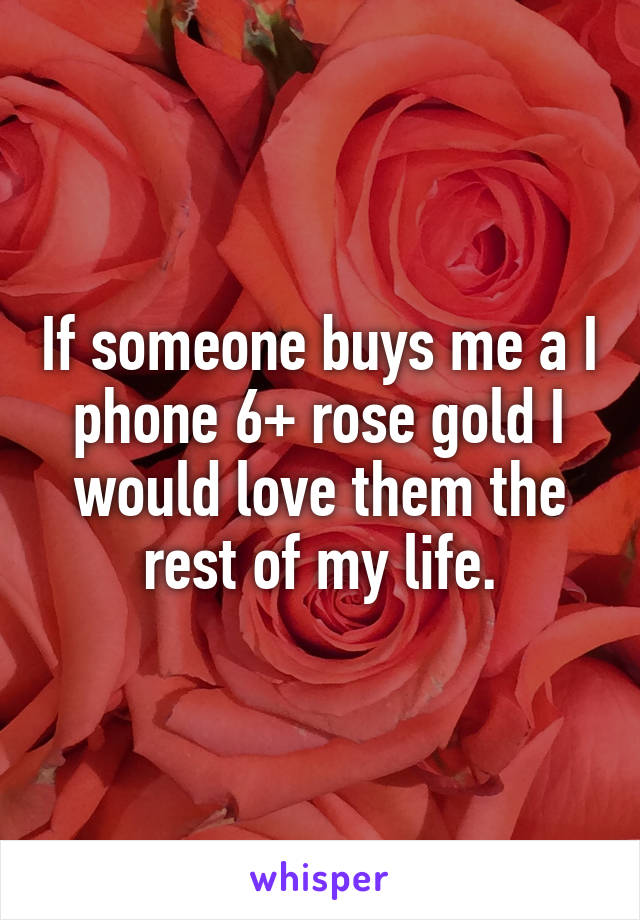 If someone buys me a I phone 6+ rose gold I would love them the rest of my life.
