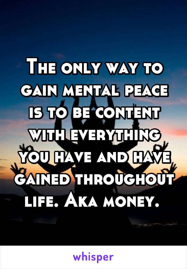 The only way to gain mental peace is to be content with everything you have and have gained throughout life. Aka money. 