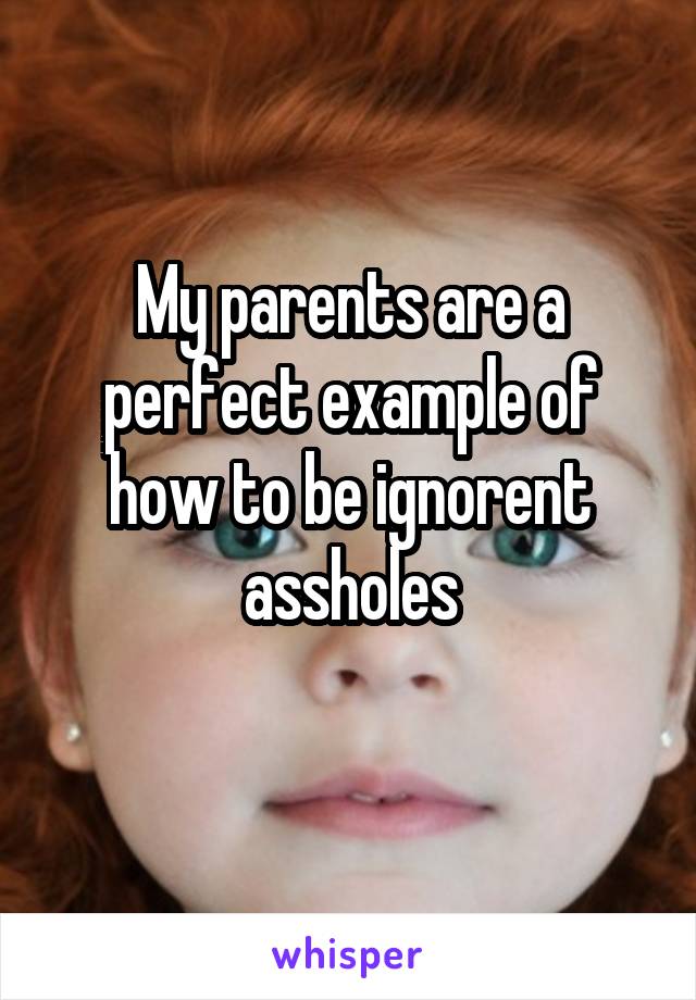My parents are a perfect example of how to be ignorent assholes
