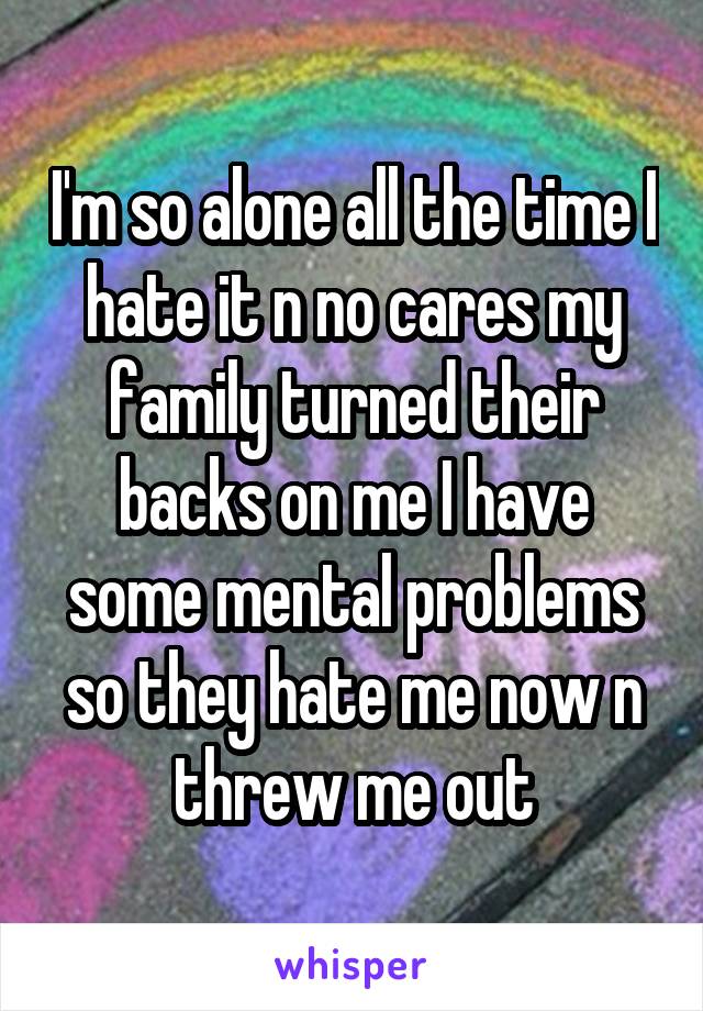 I'm so alone all the time I hate it n no cares my family turned their backs on me I have some mental problems so they hate me now n threw me out