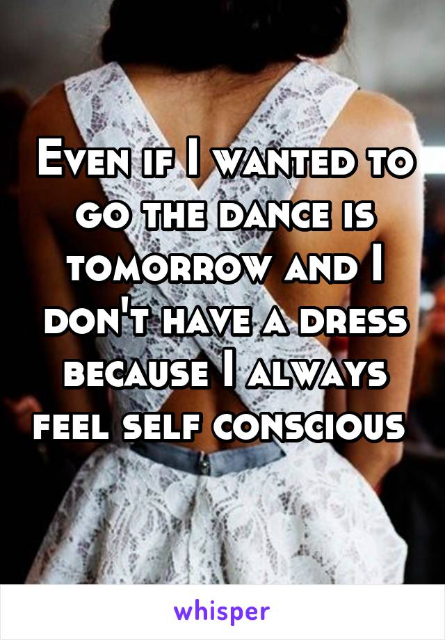 Even if I wanted to go the dance is tomorrow and I don't have a dress because I always feel self conscious 
