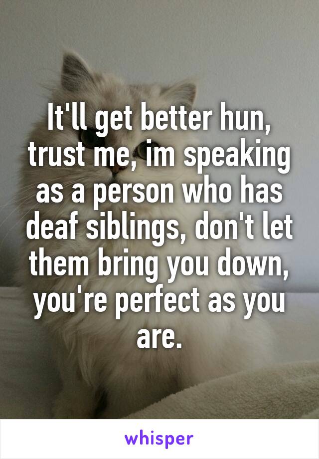 It'll get better hun, trust me, im speaking as a person who has deaf siblings, don't let them bring you down, you're perfect as you are.