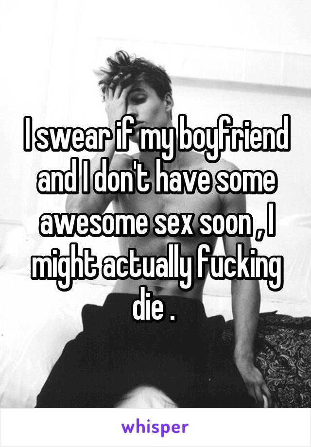 I swear if my boyfriend and I don't have some awesome sex soon , I might actually fucking die . 