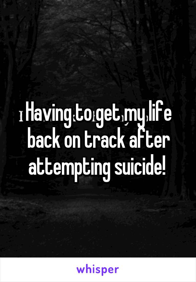 Having to get my life back on track after attempting suicide! 