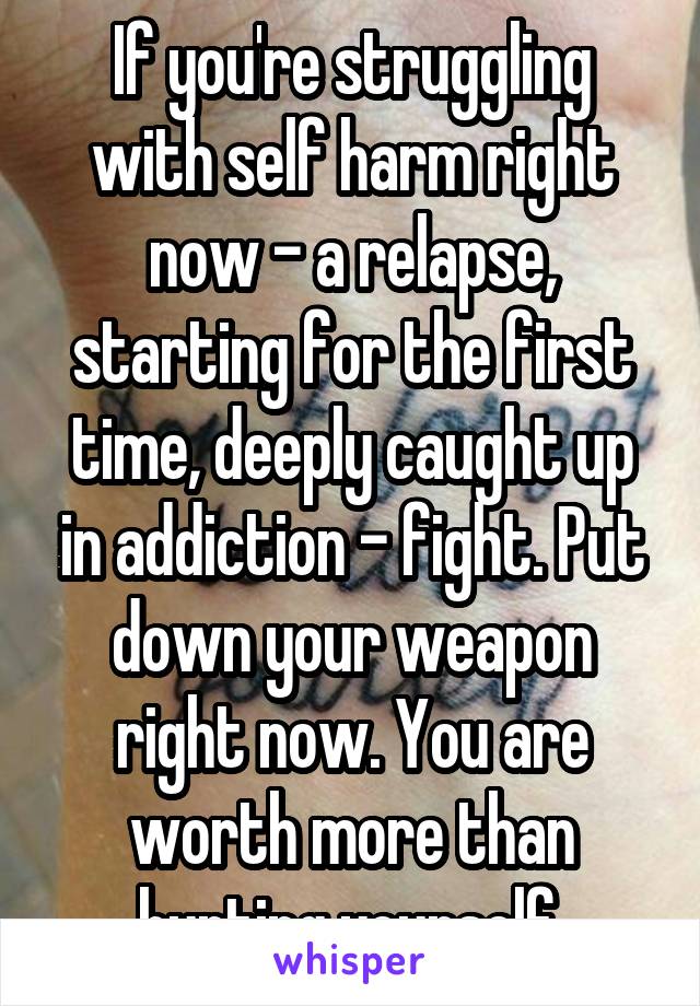 If you're struggling with self harm right now - a relapse, starting for the first time, deeply caught up in addiction - fight. Put down your weapon right now. You are worth more than hurting yourself.