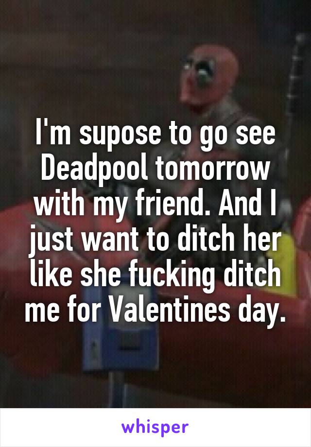 I'm supose to go see Deadpool tomorrow with my friend. And I just want to ditch her like she fucking ditch me for Valentines day.