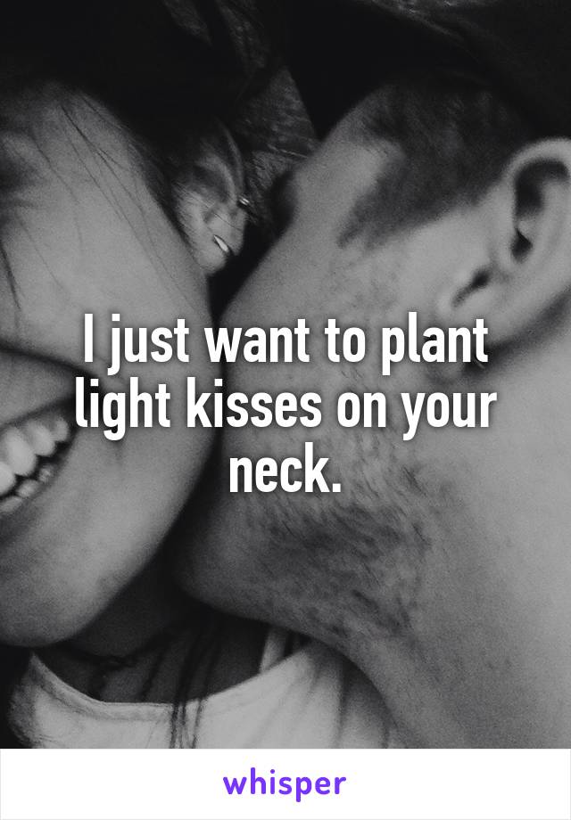 I just want to plant light kisses on your neck.