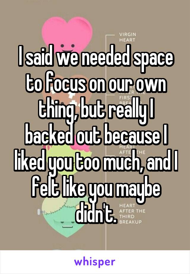 I said we needed space to focus on our own thing, but really I backed out because I liked you too much, and I felt like you maybe didn't.