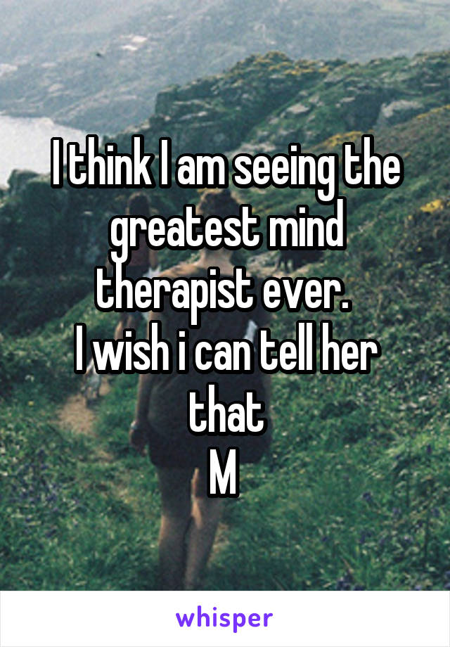 I think I am seeing the greatest mind therapist ever. 
I wish i can tell her that
M 