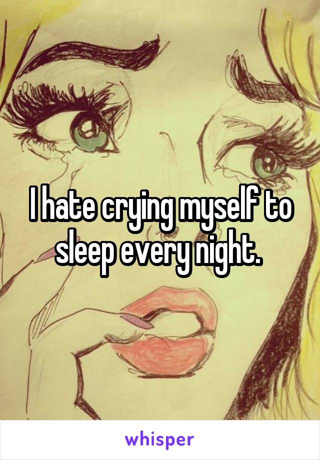 I hate crying myself to sleep every night. 