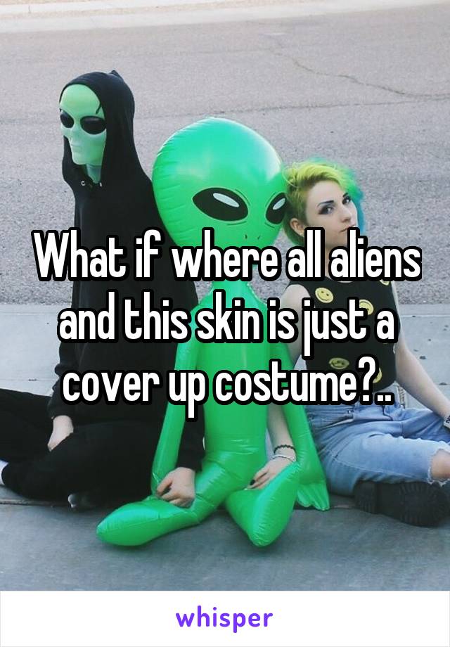 What if where all aliens and this skin is just a cover up costume?..