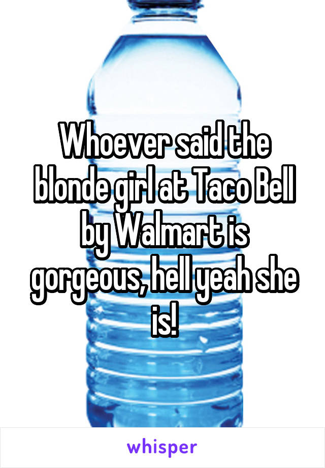 Whoever said the blonde girl at Taco Bell by Walmart is gorgeous, hell yeah she is!