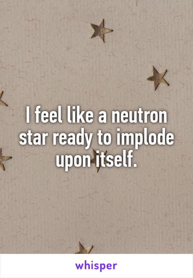I feel like a neutron star ready to implode upon itself.