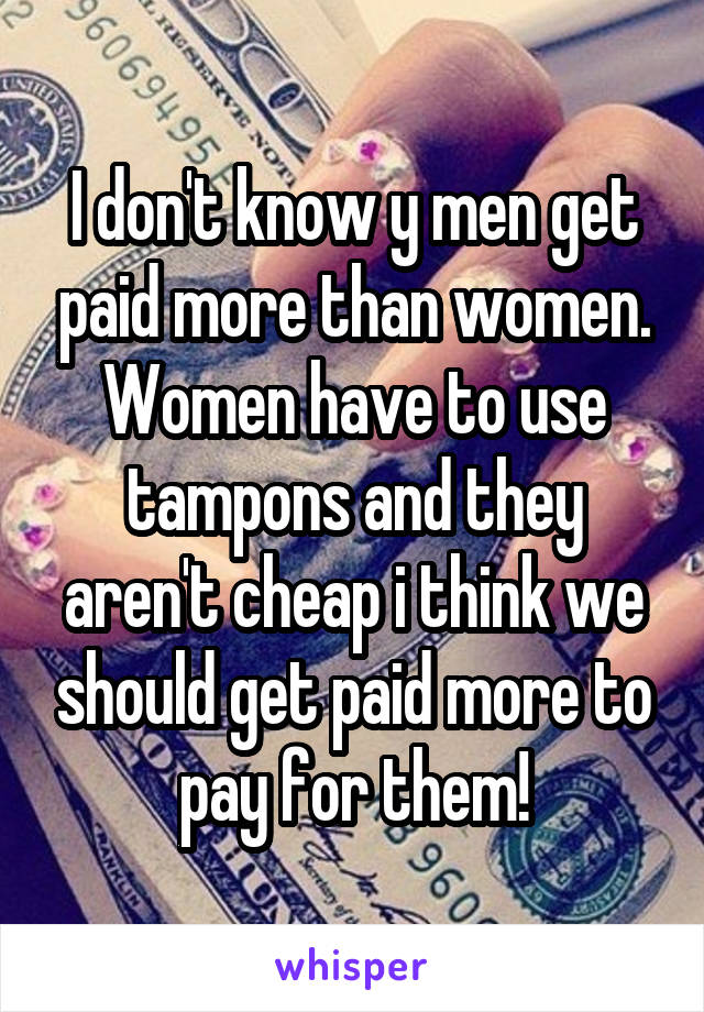 I don't know y men get paid more than women. Women have to use tampons and they aren't cheap i think we should get paid more to pay for them!