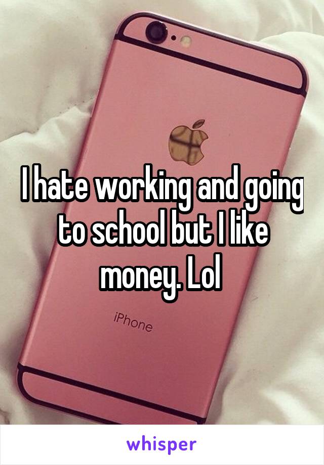 I hate working and going to school but I like money. Lol 