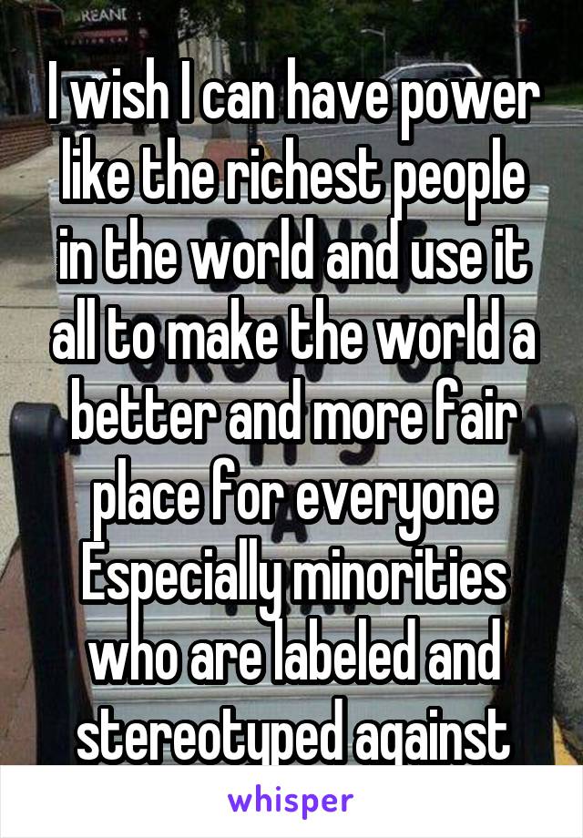 I wish I can have power like the richest people in the world and use it all to make the world a better and more fair place for everyone Especially minorities who are labeled and stereotyped against