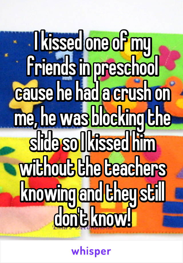 I kissed one of my friends in preschool cause he had a crush on me, he was blocking the slide so I kissed him without the teachers knowing and they still don't know!