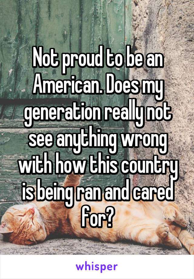 Not proud to be an American. Does my generation really not see anything wrong with how this country is being ran and cared for?