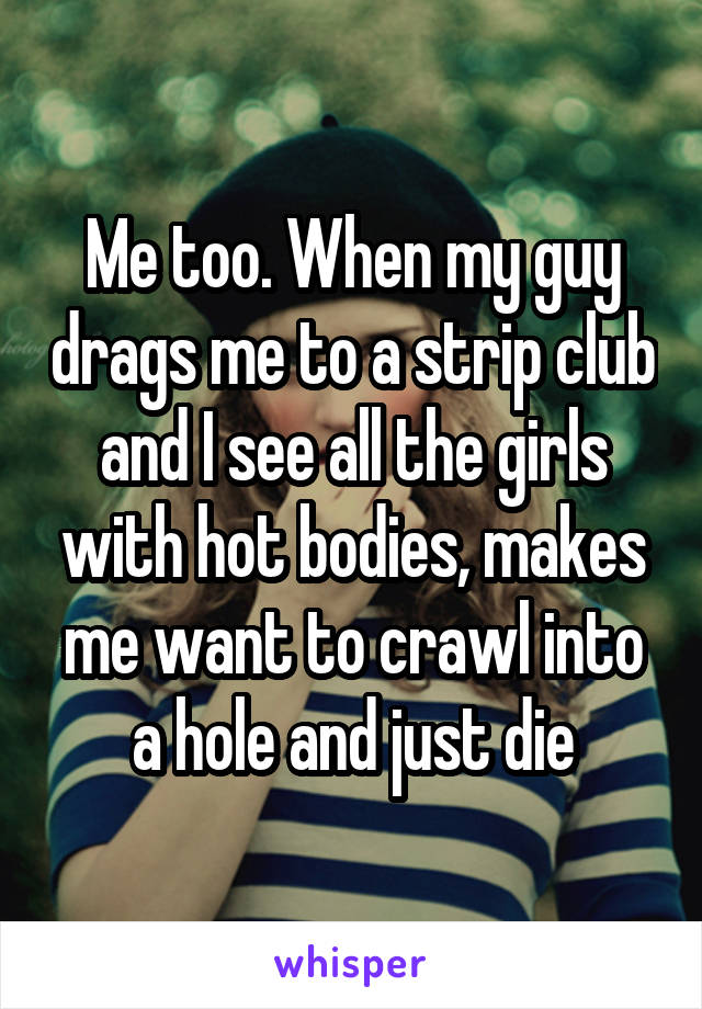 Me too. When my guy drags me to a strip club and I see all the girls with hot bodies, makes me want to crawl into a hole and just die