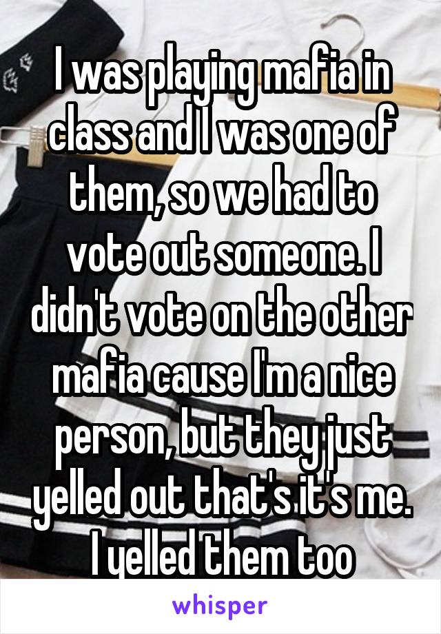 I was playing mafia in class and I was one of them, so we had to vote out someone. I didn't vote on the other mafia cause I'm a nice person, but they just yelled out that's it's me. I yelled them too