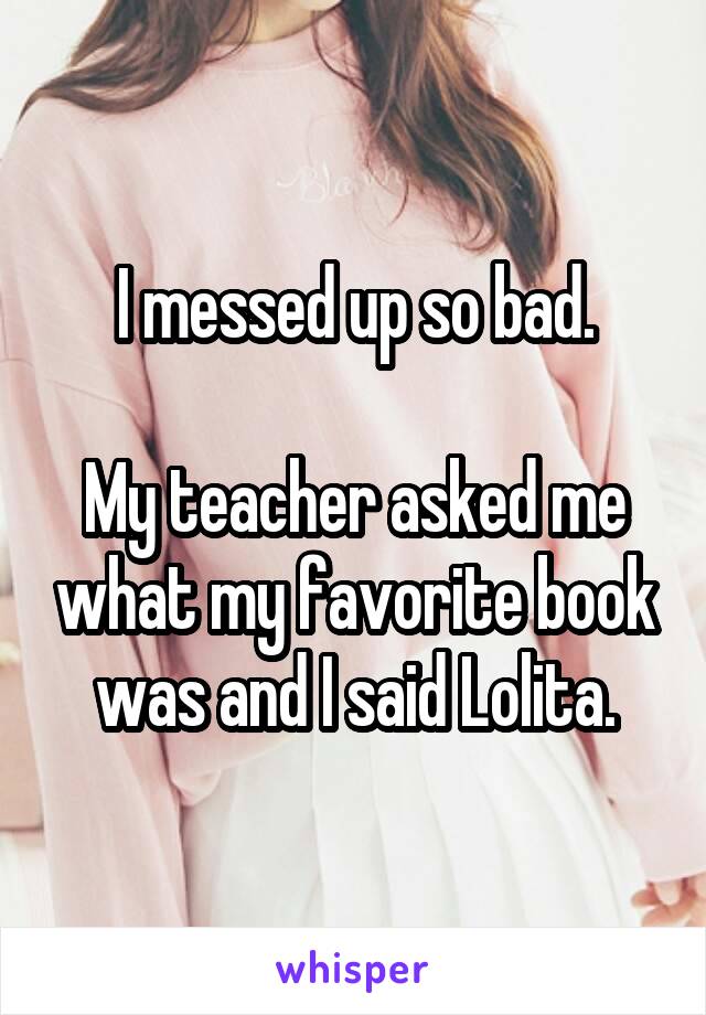 I messed up so bad.

My teacher asked me what my favorite book was and I said Lolita.