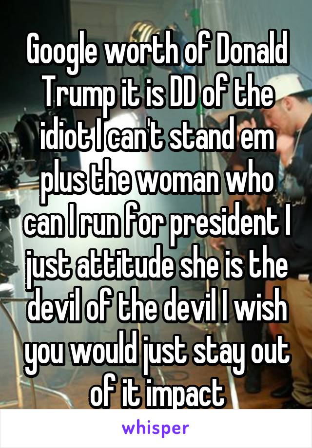 Google worth of Donald Trump it is DD of the idiot I can't stand em plus the woman who can I run for president I just attitude she is the devil of the devil I wish you would just stay out of it impact
