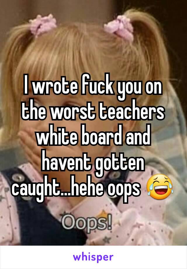 I wrote fuck you on the worst teachers white board and havent gotten caught...hehe oops 😂