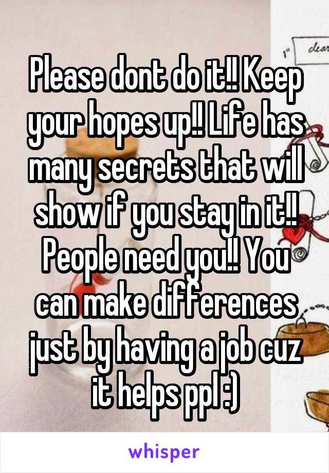 Please dont do it!! Keep your hopes up!! Life has many secrets that will show if you stay in it!!
People need you!! You can make differences just by having a job cuz it helps ppl :)
