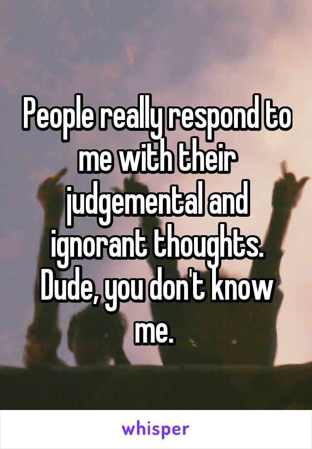 People really respond to me with their judgemental and ignorant thoughts. Dude, you don't know me. 