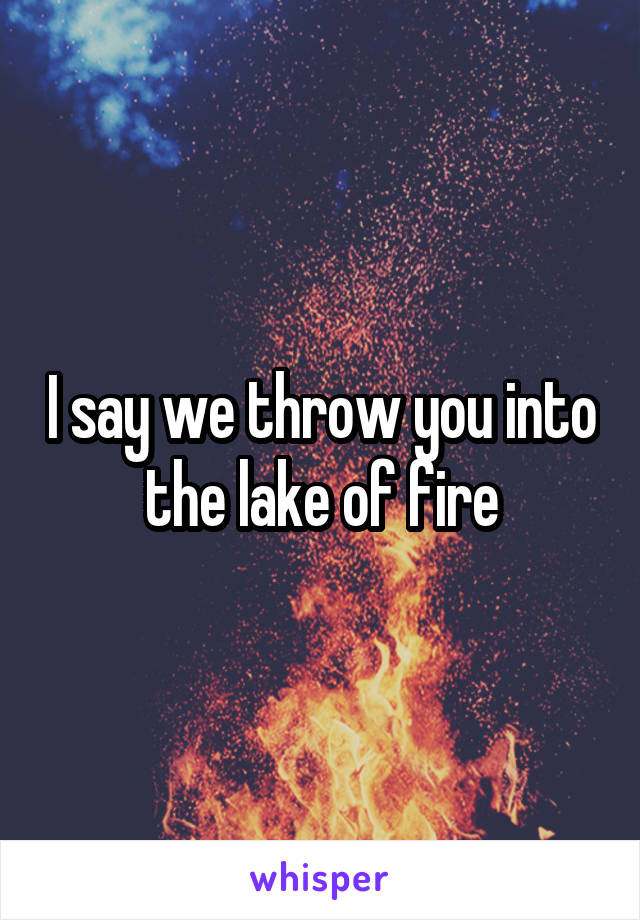 I say we throw you into the lake of fire