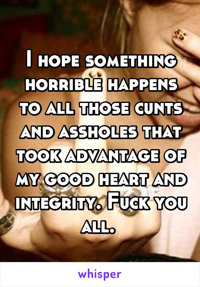 I hope something horrible happens to all those cunts and assholes that took advantage of my good heart and integrity. Fuck you all. 