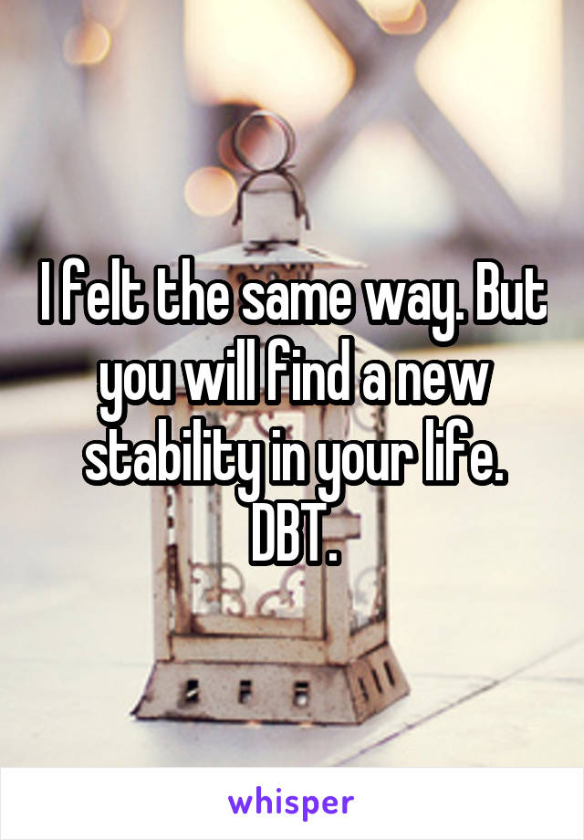 I felt the same way. But you will find a new stability in your life. DBT.