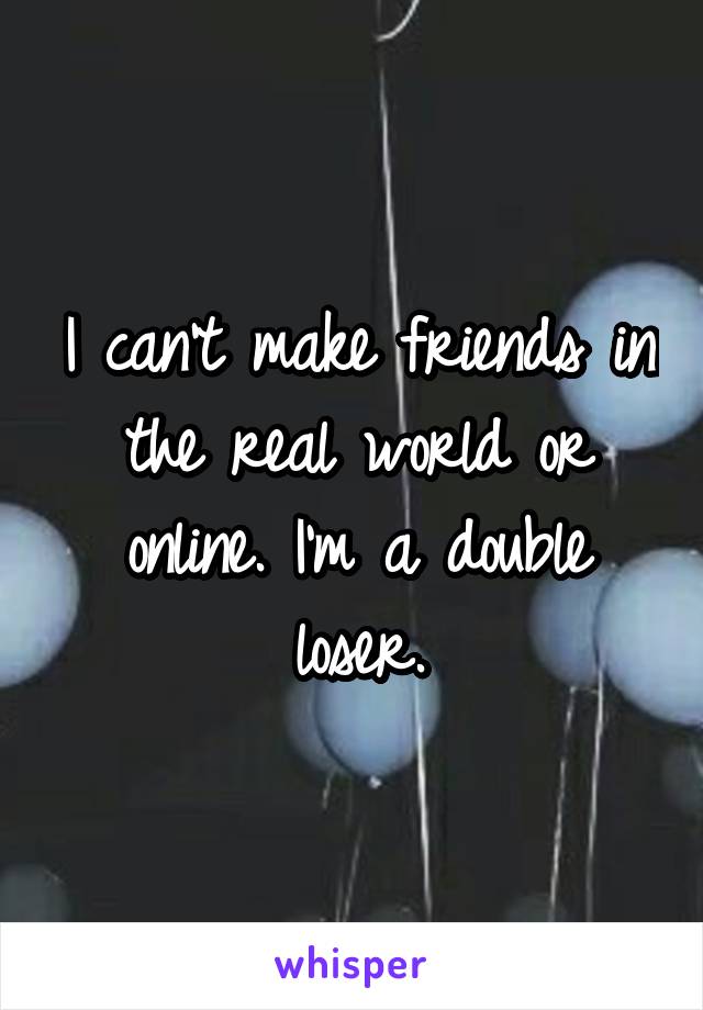 I can't make friends in the real world or online. I'm a double loser.