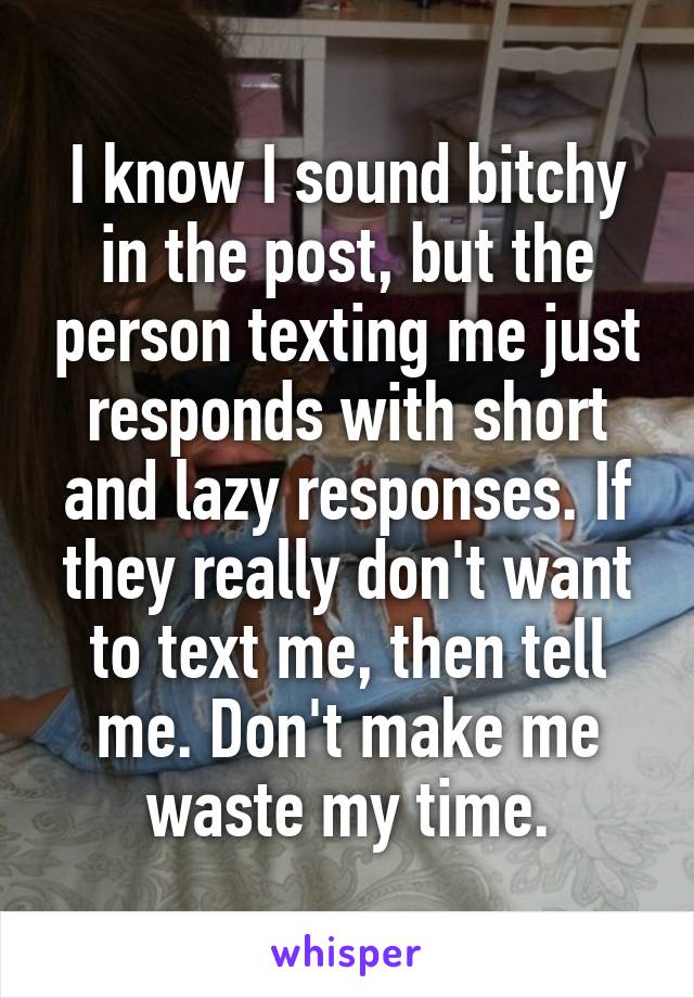 I know I sound bitchy in the post, but the person texting me just responds with short and lazy responses. If they really don't want to text me, then tell me. Don't make me waste my time.