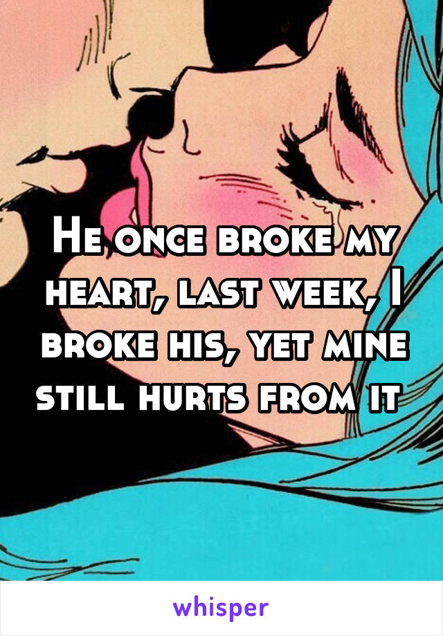 He once broke my heart, last week, I broke his, yet mine still hurts from it 